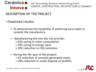 4th Technology-Business Networking Event
HABITAT, CONSTRUCTION, ARCHITECTURE & CERAMICS

DESCRIPTION OF THE PROJECT

Expected results:
Organizers:
 To demonstrate the feasibility of achieving zero-waste in
ceramic tile manufacture.
 Manufacturing the new tile will provide:
Supporters:
 65% saving in water consumption
 30% saving in energy input
 30% reduction in CO2 emissions
 During the life span of the project:

Fco Javier García Ten
Manager  5%Ceramic Materials and Technologies Area, Project Manager
of the reduction of annually generated waste

 20% reduction in waste disposal at landfills
Cerámica Innova 4: From research to market

 