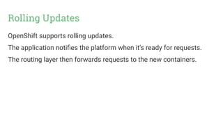 Rolling Updates
OpenShift supports rolling updates.
The application notifies the platform when it’s ready for requests.
The routing layer then forwards requests to the new containers.
 