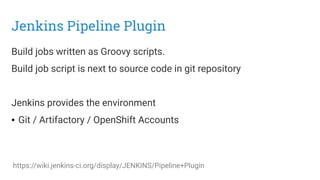 Jenkins Pipeline Plugin
Build jobs written as Groovy scripts.
Build job script is next to source code in git repository
Jenkins provides the environment
● Git / Artifactory / OpenShift Accounts
https://wiki.jenkins-ci.org/display/JENKINS/Pipeline+Plugin
 