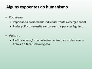 Alguns expoentes do humanismo
 Rousseau
 Importância da liberdade individual frente à coerção social
 Poder político necessita ser consensual para ser legítimo
 Voltaire
 Razão e educação como instrumentos para acabar com a
tirania e o fanatismo religioso
 