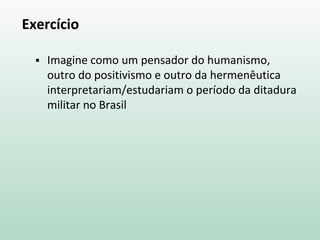 Exercício
 Imagine como um pensador do humanismo,
outro do positivismo e outro da hermenêutica
interpretariam/estudariam o período da ditadura
militar no Brasil
 