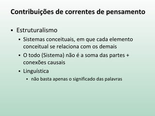 Contribuições de correntes de pensamento
 Estruturalismo
 Sistemas conceituais, em que cada elemento
conceitual se relaciona com os demais
 O todo (Sistema) não é a soma das partes +
conexões causais
 Linguística
 não basta apenas o significado das palavras
 