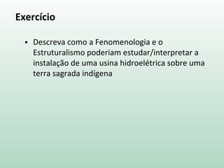 Exercício
 Descreva como a Fenomenologia e o
Estruturalismo poderiam estudar/interpretar a
instalação de uma usina hidroelétrica sobre uma
terra sagrada indígena
 