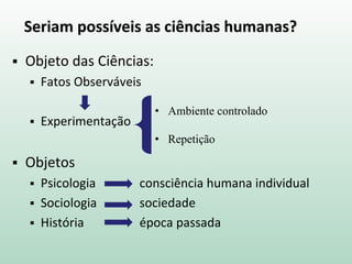 Seriam possíveis as ciências humanas?
 Objeto das Ciências:
 Fatos Observáveis
 Experimentação
 Objetos
 Psicologia consciência humana individual
 Sociologia sociedade
 História época passada
• Ambiente controlado
• Repetição
 