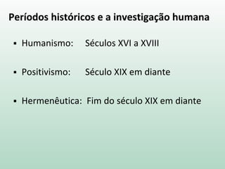 Períodos históricos e a investigação humana
 Humanismo: Séculos XVI a XVIII
 Positivismo: Século XIX em diante
 Hermenêutica: Fim do século XIX em diante
 