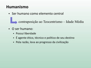 Humanismo
 Ser humano como elemento central
 O ser humano:
 Possui liberdade
 É agente ético, técnico e político de seu destino
 Pela razão, leva ao progresso da civilização
contraposição ao Teocentrismo – Idade Média
 