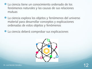  La ciencia tiene un conocimiento ordenado de los
     fenómenos naturales y las causas de sus relaciones
     mutuas
 La ciencia explora los objetos y fenómenos del universo
     material para desarrollar conceptos y explicaciones
     ordenadas de estos objetos y fenómenos
 La ciencia deberá comprobar sus explicaciones




Dr. Luis Germán González
                                                            12
 