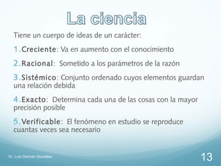 Tiene un cuerpo de ideas de un carácter:
  1. Creciente: Va en aumento con el conocimiento
  2. Racional: Sometido a los parámetros de la razón
  3. Sistémico: Conjunto ordenado cuyos elementos guardan
  una relación debida
  4. Exacto: Determina cada una de las cosas con la mayor
  precisión posible
  5. Verificable: El fenómeno en estudio se reproduce
  cuantas veces sea necesario


Dr. Luis Germán González
                                                            13
 