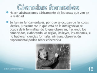 Hacen abstracciones básicamente de las cosas que ven en
       la realidad
   Se llaman fundamentales, por que se ocupan de las cosas
       ideales, (únicamente lo que está en la inteligencia) se
       ocupa de ir formalizando lo que observan, haciendo los
       enunciados, elaborando las reglas, las leyes, los axiomas, si
       no hubieran ciencias formales, ninguna observación
       experimental podría tener coherencia




Dr. Luis Germán González
                                                                  16
 