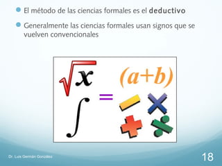  El método de las ciencias formales es el deductivo
    Generalmente las ciencias formales usan signos que se
        vuelven convencionales




Dr. Luis Germán González
                                                             18
 