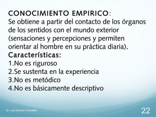 CONOCIMIENTO EMPIRICO :
 Se obtiene a partir del contacto de los órganos
 de los sentidos con el mundo exterior
 (sensaciones y percepciones y permiten
 orientar al hombre en su práctica diaria).
 Características:
 1.No es riguroso
 2.Se sustenta en la experiencia
 3.No es metódico
 4.No es básicamente descriptivo

Dr. Luis Germán González
                                              22
 
