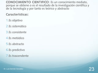 CONOCIMIENTO CIENTIFICO : Es un conocimiento mediato,
  porque se obtiene o es el resultado de la investigación científica y
  de la tecnología y por tanto es teórico y abstracto
  Características:
  1.Es objetivo
  2.Es sistemático
  3.Es consistente
  4.Es metódico
  5.Es abstracto
  6.Es predictivo
  7.Es trascendente


Dr. Luis Germán González
                                                                     23
 