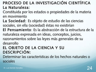PROCESO DE LA INVESTIGACIÓN CIENTÍFICA
La Naturaleza:
Constituida por los estados o propiedades de la materia
en movimiento
La Sociedad: Es objeto de estudio de las ciencias
sociales, sin ella (sociedad) éstas no existirían
El Pensamiento: Es la abstracción de la estructura de la
naturaleza expresada en ideas, conceptos, juicios,
razonamientos sobre las leyes más generales de su
desarrollo
EL OBJETO DE LA CIENCIA Y SU
DESCRIPCIÓN:
Determinar las características de los hechos naturales o
sociales
Dr. Luis Germán González
                                                   24
 