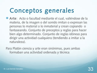 Conceptos generales
   Arte: Acto o facultad mediante el cual, valiéndose de la
       materia, de la imagen o del sonido imitan o expresan las
       personas lo material o lo inmaterial y crean copiando o
       fantaseando. Conjunto de preceptos y reglas para hacer
       bien algo determinado. Conjunto de reglas idóneas para
       dirigir una actividad cualquiera (tendiendo a imitar a la
       naturaleza).

  Para Platón ciencia y arte eran sinónimas, pues ambas
    formaban una actividad ordenada y técnica



Dr. Luis Germán González
                                                                   33
 