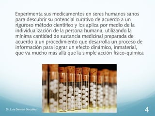 Experimenta sus medicamentos en seres humanos sanos
       para descubrir su potencial curativo de acuerdo a un
       riguroso método científico y los aplica por medio de la
       individualización de la persona humana, utilizando la
       mínima cantidad de sustancia medicinal preparada de
       acuerdo a un procedimiento que desarrolla un proceso de
       información para lograr un efecto dinámico, inmaterial,
       que va mucho más allá que la simple acción físico-química




Dr. Luis Germán González
                                                                   4
 