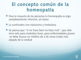 El concepto común de la
                   homeopatía
    Para la mayoría de las personas la homeopatía es algo
        completamente informal, sin bases
    La confunden con naturismo y herbolaria
    Se piensa que “si no hace bien no hace mal”, que sólo
        sirve solo para molestias leves, para enfermedades graves
         se debe buscar un médico de a de veras (nada más
        alejado de la verdad




Dr. Luis Germán González
                                                                    6
 