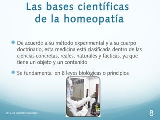 Las bases científicas
                 de la homeopatía

    De acuerdo a su método experimental y a su cuerpo
        doctrinario, esta medicina está clasificada dentro de las
        ciencias concretas, reales, naturales y fácticas, ya que
        tiene un objeto y un contenido
    Se fundamenta en 8 leyes biológicas o principios




Dr. Luis Germán González
                                                                    8
 