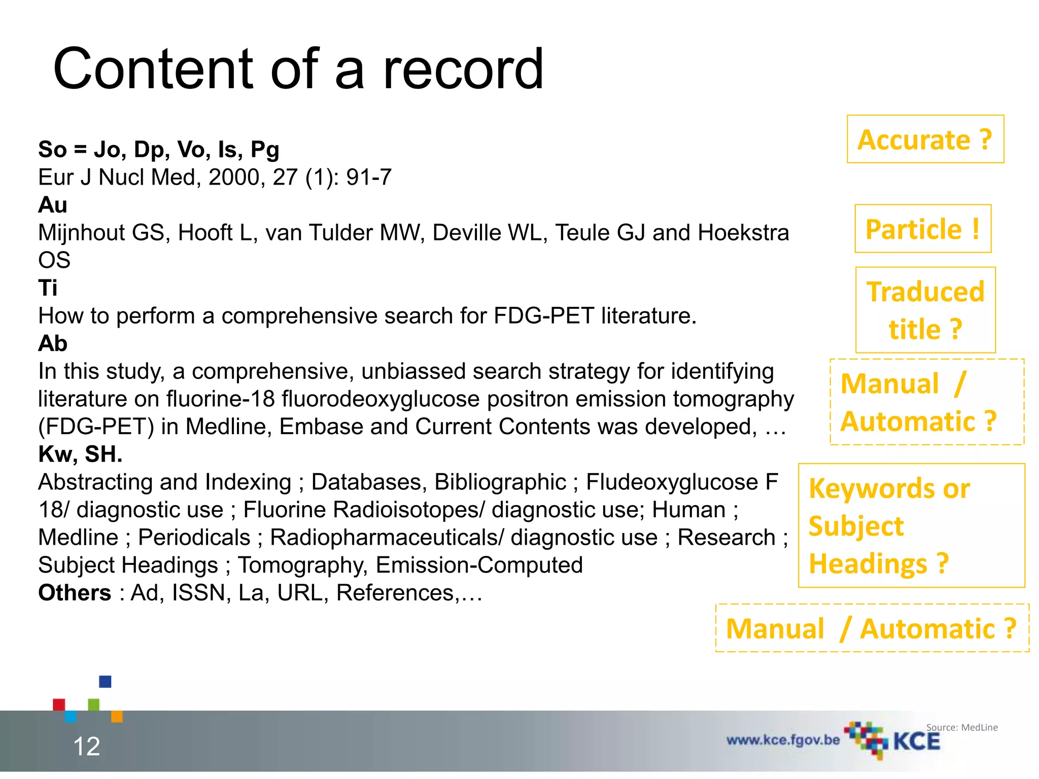 Content of a record 
So = Jo, Dp, Vo, Is, Pg 
Eur J Nucl Med, 2000, 27 (1): 91-7 
Au 
Mijnhout GS, Hooft L, van Tulder MW, Deville WL, Teule GJ and Hoekstra 
OS 
Ti 
How to perform a comprehensive search for FDG-PET literature. 
Ab 
In this study, a comprehensive, unbiassed search strategy for identifying 
literature on fluorine-18 fluorodeoxyglucose positron emission tomography 
(FDG-PET) in Medline, Embase and Current Contents was developed, … 
Kw, SH. 
Abstracting and Indexing ; Databases, Bibliographic ; Fludeoxyglucose F 
18/ diagnostic use ; Fluorine Radioisotopes/ diagnostic use; Human ; 
Medline ; Periodicals ; Radiopharmaceuticals/ diagnostic use ; Research ; 
Subject Headings ; Tomography, Emission-Computed 
Others : Ad, ISSN, La, URL, References,… 
Accurate ? 
Particle ! 
Traduced 
title ? 
Manual / 
Automatic ? 
Keywords or 
Subject 
Headings ? 
Manual / Automatic ? 
Source: MedLine 
12 12 
 