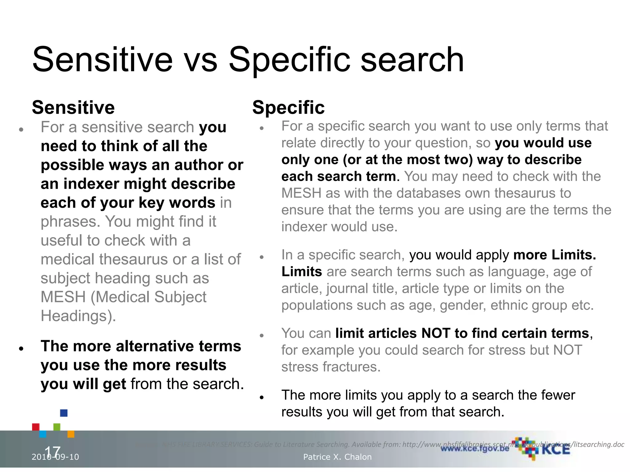 Sensitive vs Specific search 
Sensitive 
 For a sensitive search you 
need to think of all the 
possible ways an author or 
an indexer might describe 
each of your key words in 
phrases. You might find it 
useful to check with a 
medical thesaurus or a list of 
subject heading such as 
MESH (Medical Subject 
Headings). 
 The more alternative terms 
you use the more results 
you will get from the search. 
Specific 
 For a specific search you want to use only terms that 
relate directly to your question, so you would use 
only one (or at the most two) way to describe 
each search term. You may need to check with the 
MESH as with the databases own thesaurus to 
ensure that the terms you are using are the terms the 
indexer would use. 
 In a specific search, you would apply more Limits. 
Limits are search terms such as language, age of 
article, journal title, article type or limits on the 
populations such as age, gender, ethnic group etc. 
 You can limit articles NOT to find certain terms, 
for example you could search for stress but NOT 
stress fractures. 
 The more limits you apply to a search the fewer 
results you will get from that search. 
Source : NHS FIFE LIBRARY SERVICES: Guide to Literature Searching. Available from: http://www.nhsfifelibraries.scot.nhs.uk/publications/litsearching.doc 
17 
2010-09-10 Patrice X. Chalon 17 
 