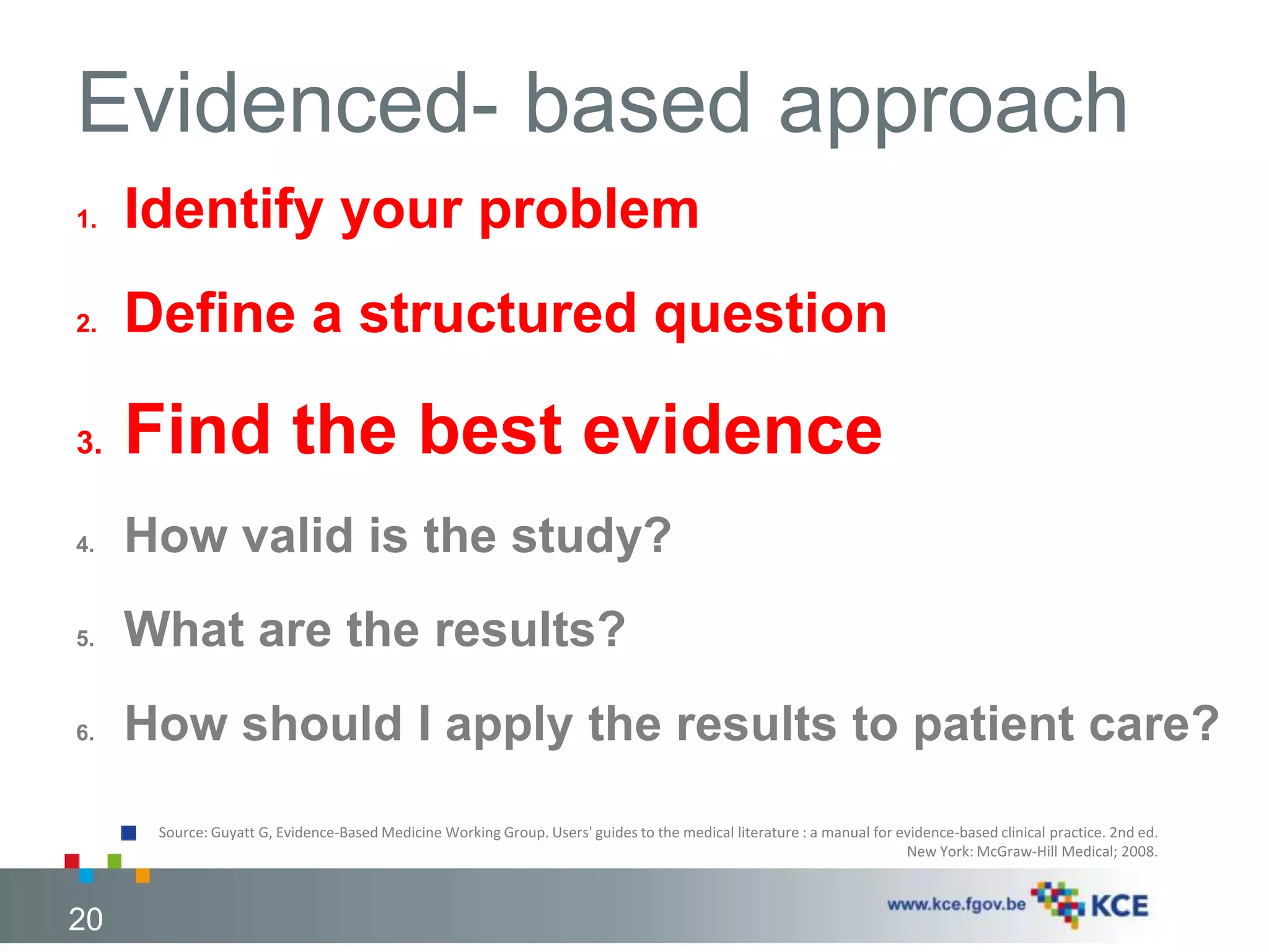 Source: Guyatt G, Evidence-Based Medicine Working Group. Users' guides to the medical literature : a manual for evidence-based clinical practice. 2nd ed. 
New York: McGraw-Hill Medical; 2008. 
20 
Evidenced- based approach 
1. Identify your problem 
2. Define a structured question 
3. Find the best evidence 
4. How valid is the study? 
5. What are the results? 
6. How should I apply the results to patient care? 
20 
 