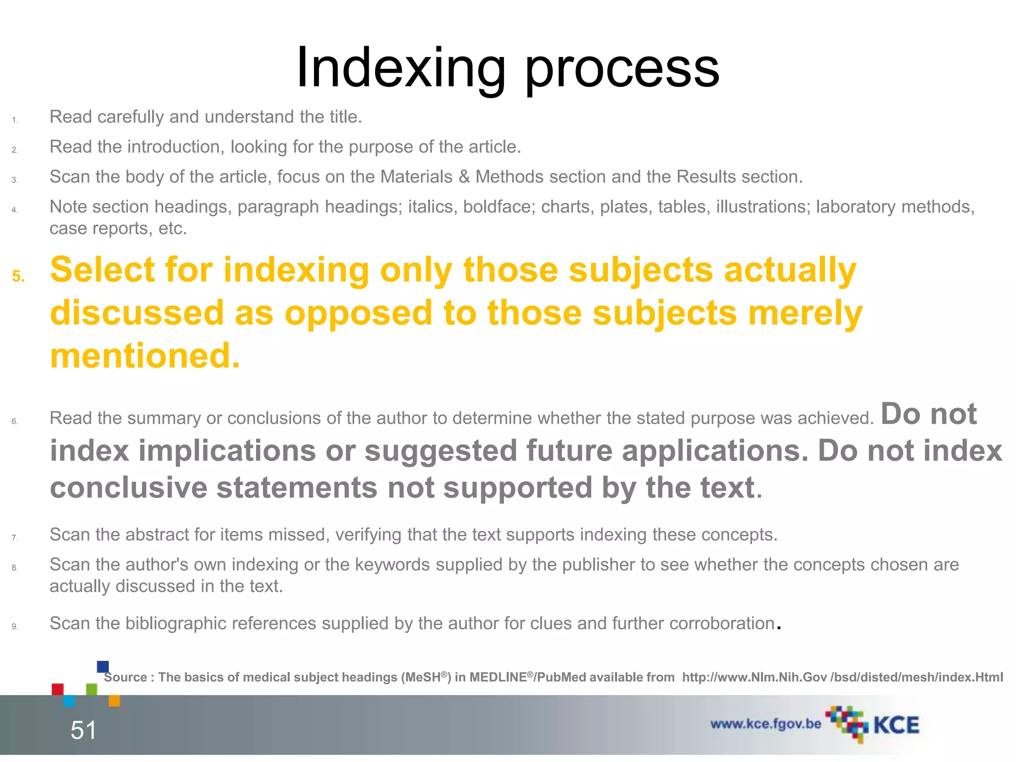 Indexing process 
1. Read carefully and understand the title. 
2. Read the introduction, looking for the purpose of the article. 
3. Scan the body of the article, focus on the Materials & Methods section and the Results section. 
4. Note section headings, paragraph headings; italics, boldface; charts, plates, tables, illustrations; laboratory methods, 
case reports, etc. 
5. Select for indexing only those subjects actually 
discussed as opposed to those subjects merely 
mentioned. 
6. Read the summary or conclusions of the author to determine whether the stated purpose was achieved. Do not 
index implications or suggested future applications. Do not index 
conclusive statements not supported by the text. 
7. Scan the abstract for items missed, verifying that the text supports indexing these concepts. 
8. Scan the author's own indexing or the keywords supplied by the publisher to see whether the concepts chosen are 
actually discussed in the text. 
9. Scan the bibliographic references supplied by the author for clues and further corroboration. 
Source : The basics of medical subject headings (MeSH®) in MEDLINE®/PubMed available from http://www.Nlm.Nih.Gov /bsd/disted/mesh/index.Html 
51 51 
 