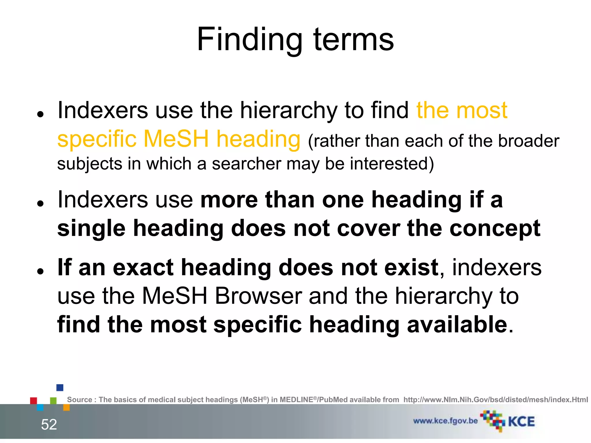 Finding terms 
 Indexers use the hierarchy to find the most 
specific MeSH heading (rather than each of the broader 
subjects in which a searcher may be interested) 
 Indexers use more than one heading if a 
single heading does not cover the concept 
 If an exact heading does not exist, indexers 
use the MeSH Browser and the hierarchy to 
find the most specific heading available. 
Source : The basics of medical subject headings (MeSH®) in MEDLINE®/PubMed available from http://www.Nlm.Nih.Gov/bsd/disted/mesh/index.Html 
52 52 
 