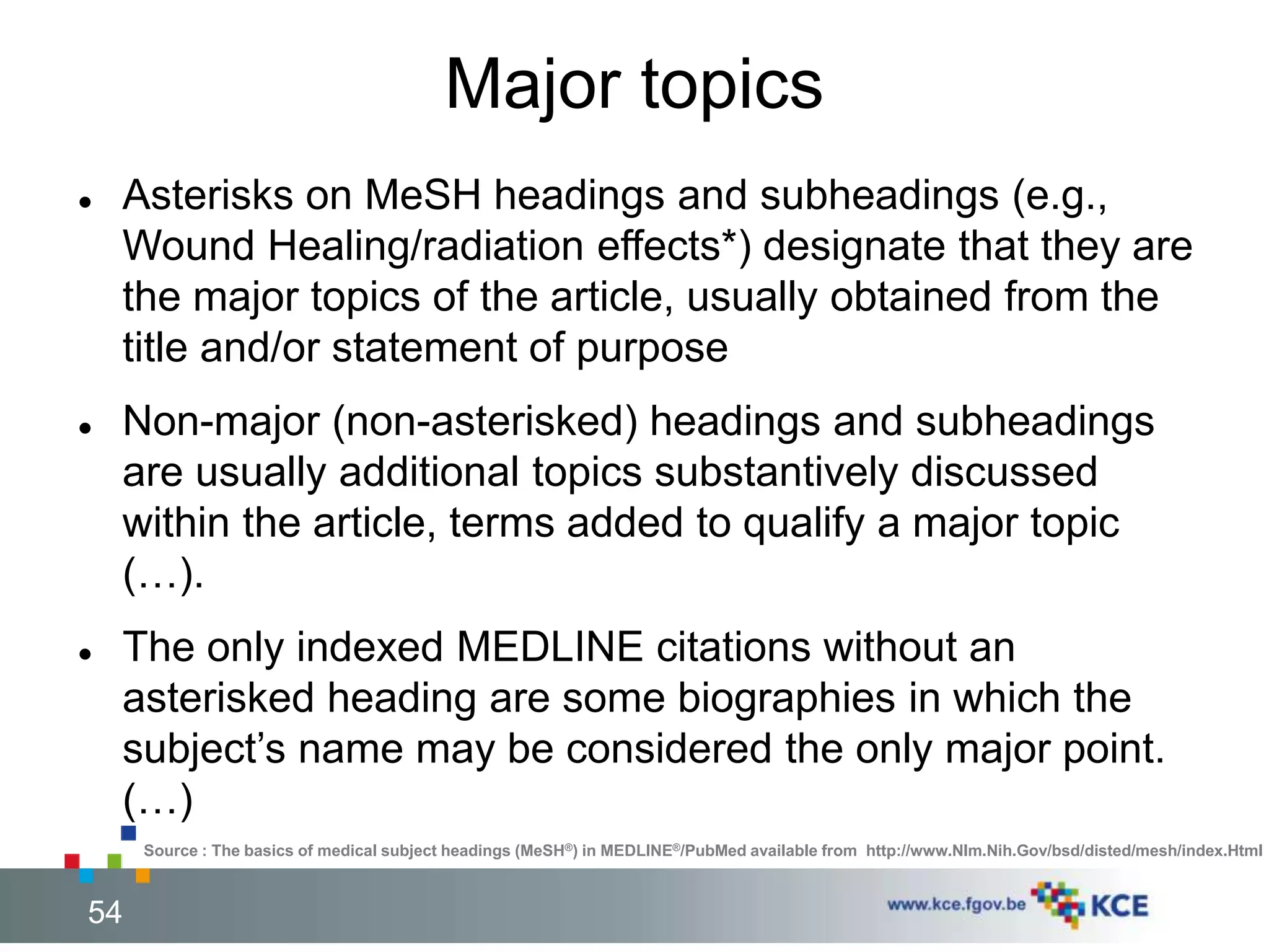 Major topics 
 Asterisks on MeSH headings and subheadings (e.g., 
Wound Healing/radiation effects*) designate that they are 
the major topics of the article, usually obtained from the 
title and/or statement of purpose 
 Non-major (non-asterisked) headings and subheadings 
are usually additional topics substantively discussed 
within the article, terms added to qualify a major topic 
(…). 
 The only indexed MEDLINE citations without an 
asterisked heading are some biographies in which the 
subject’s name may be considered the only major point. 
(…) 
Source : The basics of medical subject headings (MeSH®) in MEDLINE®/PubMed available from http://www.Nlm.Nih.Gov/bsd/disted/mesh/index.Html 
54 54 
 
