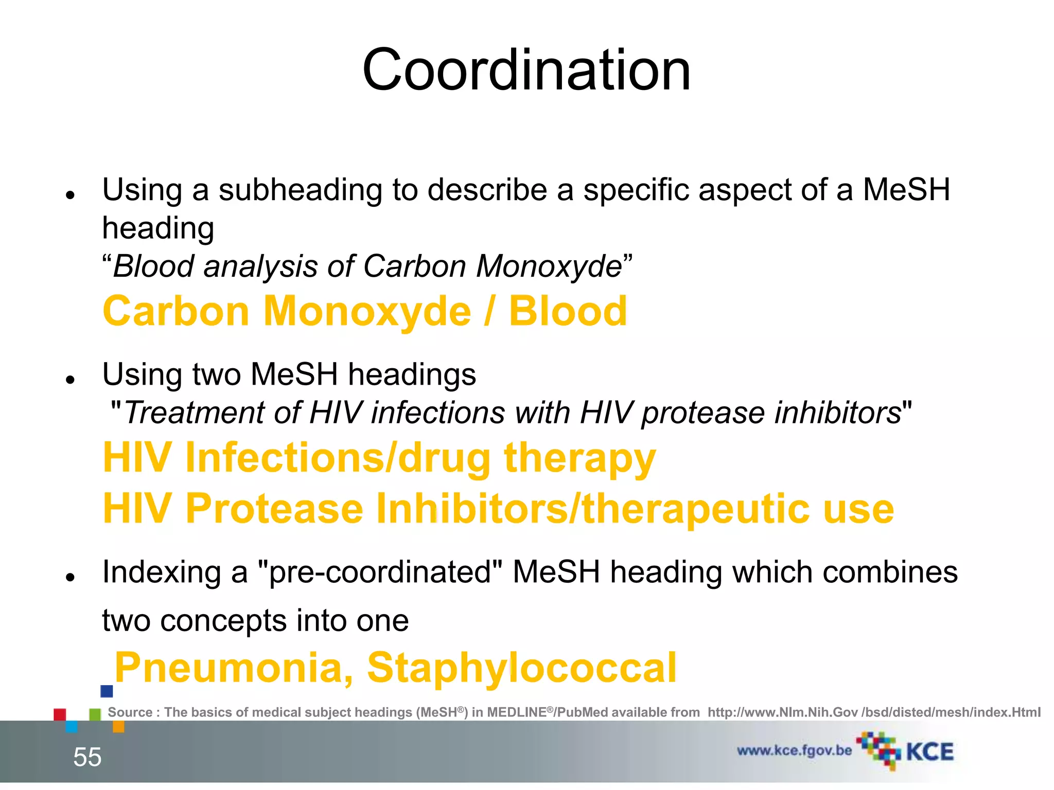 Coordination 
 Using a subheading to describe a specific aspect of a MeSH 
heading 
“Blood analysis of Carbon Monoxyde” 
Carbon Monoxyde / Blood 
 Using two MeSH headings 
"Treatment of HIV infections with HIV protease inhibitors" 
HIV Infections/drug therapy 
HIV Protease Inhibitors/therapeutic use 
 Indexing a "pre-coordinated" MeSH heading which combines 
two concepts into one 
Pneumonia, Staphylococcal 
Source : The basics of medical subject headings (MeSH®) in MEDLINE®/PubMed available from http://www.Nlm.Nih.Gov /bsd/disted/mesh/index.Html 
55 55 
 