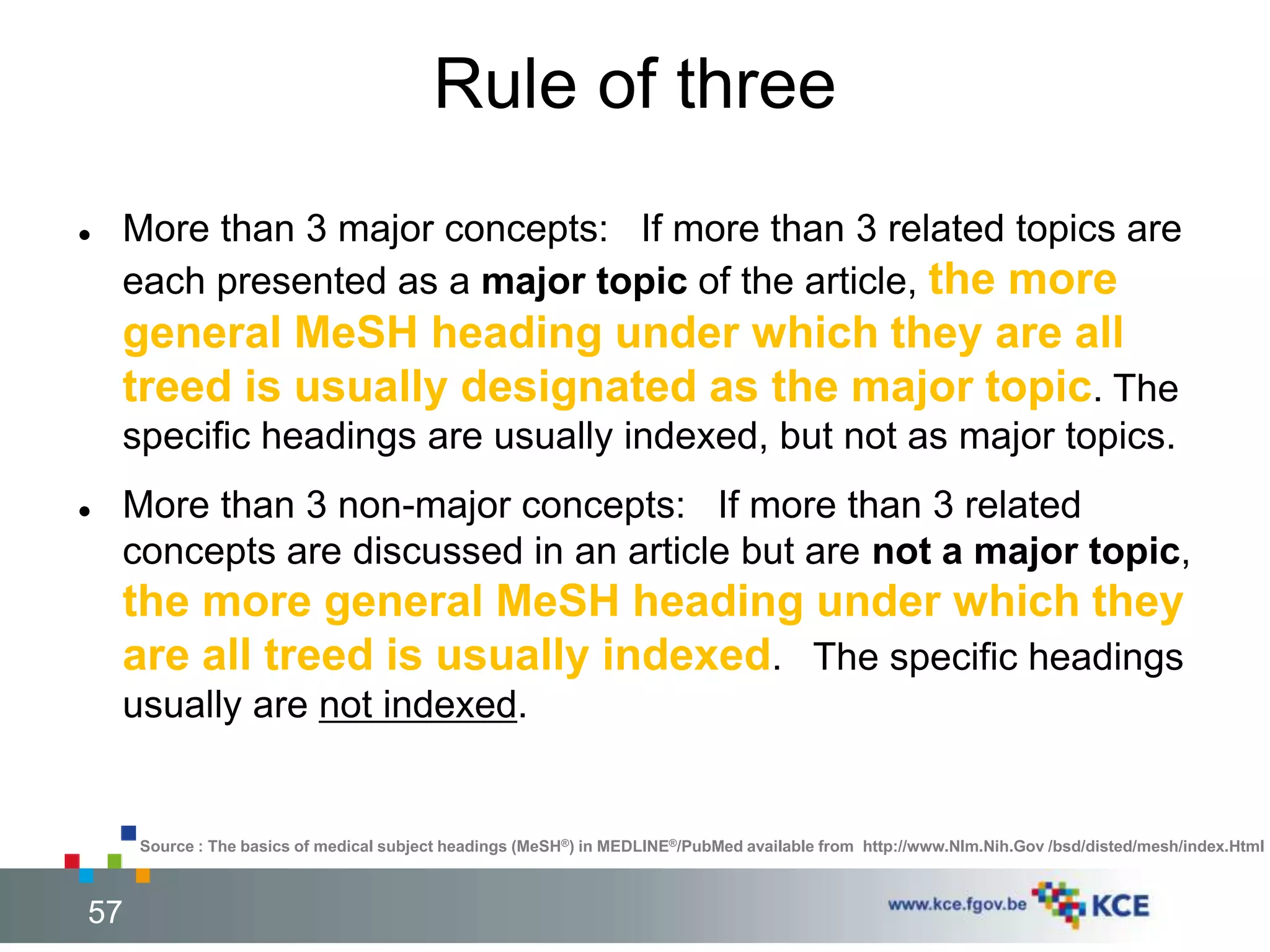 Rule of three 
 More than 3 major concepts: If more than 3 related topics are 
each presented as a major topic of the article, the more 
general MeSH heading under which they are all 
treed is usually designated as the major topic. The 
specific headings are usually indexed, but not as major topics. 
 More than 3 non-major concepts: If more than 3 related 
concepts are discussed in an article but are not a major topic, 
the more general MeSH heading under which they 
are all treed is usually indexed. The specific headings 
usually are not indexed. 
Source : The basics of medical subject headings (MeSH®) in MEDLINE®/PubMed available from http://www.Nlm.Nih.Gov /bsd/disted/mesh/index.Html 
57 57 
 