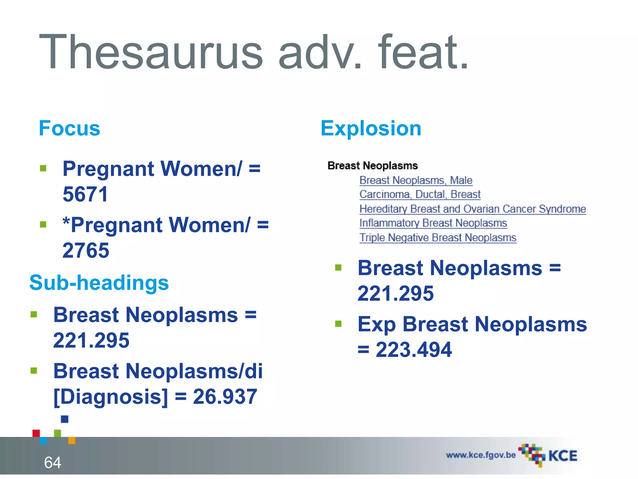 Thesaurus adv. feat. 
Focus 
 Pregnant Women/ = 
5671 
 *Pregnant Women/ = 
2765 
Sub-headings 
 Breast Neoplasms = 
221.295 
 Breast Neoplasms/di 
[Diagnosis] = 26.937 
64 
Explosion 
 Breast Neoplasms = 
221.295 
 Exp Breast Neoplasms 
= 223.494 
 