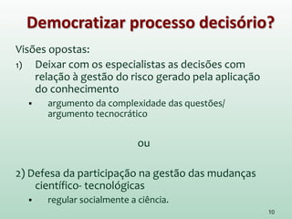 Democratizar processo decisório?
Visões opostas:
1) Deixar com os especialistas as decisões com
relação à gestão do risco gerado pela aplicação
do conhecimento
 argumento da complexidade das questões/
argumento tecnocrático
ou
2) Defesa da participação na gestão das mudanças
científico- tecnológicas
 regular socialmente a ciência.
10
 
