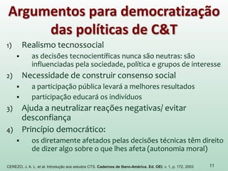 Argumentos para democratização
das políticas de C&T
1) Realismo tecnossocial
 as decisões tecnocientíficas nunca são neutras: são
influenciadas pela sociedade, política e grupos de interesse
2) Necessidade de construir consenso social
 a participação pública levará a melhores resultados
 participação educará os indivíduos
3) Ajuda a neutralizar reações negativas/ evitar
desconfiança
4) Princípio democrático:
 os diretamente afetados pelas decisões técnicas têm direito
de dizer algo sobre o que lhes afeta (autonomia moral)
11CEREZO, J. A. L. et al. Introdução aos estudos CTS. Cadernos de Ibero-América. Ed. OEI, v. 1, p. 172, 2003
 