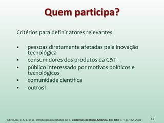 Quem participa?
Critérios para definir atores relevantes
 pessoas diretamente afetadas pela inovação
tecnológica
 consumidores dos produtos da C&T
 público interessado por motivos políticos e
tecnológicos
 comunidade científica
 outros?
12CEREZO, J. A. L. et al. Introdução aos estudos CTS. Cadernos de Ibero-América. Ed. OEI, v. 1, p. 172, 2003
 