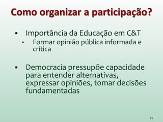 Como organizar a participação?
 Importância da Educação em C&T
• Formar opinião pública informada e
crítica
 Democracia pressupõe capacidade
para entender alternativas,
expressar opiniões, tomar decisões
fundamentadas
15
 