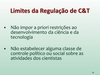 Limites da Regulação de C&T
 Não impor a priori restrições ao
desenvolvimento da ciência e da
tecnologia
 Não estabelecer alguma classe de
controle político ou social sobre as
atividades dos cientistas
16
 