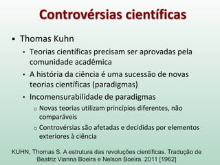 Controvérsias científicas
 Thomas Kuhn
• Teorias científicas precisam ser aprovadas pela
comunidade acadêmica
• A história da ciência é uma sucessão de novas
teorias científicas (paradigmas)
• Incomensurabilidade de paradigmas
o Novas teorias utilizam princípios diferentes, não
comparáveis
o Controvérsias são afetadas e decididas por elementos
exteriores à ciência
KUHN, Thomas S. A estrutura das revoluções científicas. Tradução de
Beatriz Vianna Boeira e Nelson Boeira. 2011 [1962]
 