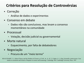 Critérios para Resolução de Controvérsias
 Correção
• Análise de dados e experimentos
 Consenso em debate
• Dados não são conclusivos, mas levam a consenso
momentâneo na comunidade
 Processual
• Votação, decisão judicial ou governamental
 Morte natural
• Esquecimento, por falta de debatedores
 Negociação
• Procura de um “meio termo”
BEAUCHAMP, T. L. Ethical Theory and the Problem of Closure. p.27-48.. In:, Jr., H. T.; Caplan, A. L. (Org.) Scientific controversies: Case
studies in resolution and closure of disputes in science and technology. Cambridge, MA: Cambridge University Press. 1987
 