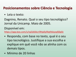 Posicionamentos sobre Ciência e Tecnologia
 Leia o texto:
Dagnino, Renato. Qual o seu tipo tecnológico?
Jornal da Unicamp. Maio de 2005.
Disponível em:
https://app.box.com/s/np3zkkkcri9ttp0y9lqt9skyxqfj0p0z
 Responda, com base no texto, qual é o seu
tipo tecnológico. Justifique a sua escolha e
explique em quê você não se alinha com os
demais tipos.
 Mínimo de 20 linhas
 