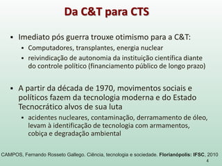  Imediato pós guerra trouxe otimismo para a C&T:
 Computadores, transplantes, energia nuclear
 reivindicação de autonomia da instituição científica diante
do controle político (financiamento público de longo prazo)
 A partir da década de 1970, movimentos sociais e
políticos fazem da tecnologia moderna e do Estado
Tecnocrático alvos de sua luta
 acidentes nucleares, contaminação, derramamento de óleo,
levam à identificação de tecnologia com armamentos,
cobiça e degradação ambiental
4
Da C&T para CTS
CAMPOS, Fernando Rosseto Gallego. Ciência, tecnologia e sociedade. Florianópolis: IFSC, 2010
 