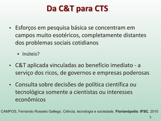 • Esforços em pesquisa básica se concentram em
campos muito esotéricos, completamente distantes
dos problemas sociais cotidianos
 Inúteis?
• C&T aplicada vinculadas ao benefício imediato - a
serviço dos ricos, de governos e empresas poderosas
• Consulta sobre decisões de política científica ou
tecnológica somente a cientistas ou interesses
econômicos
5
Da C&T para CTS
CAMPOS, Fernando Rosseto Gallego. Ciência, tecnologia e sociedade. Florianópolis: IFSC, 2010
 