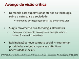  Demanda para supervisionar efeitos da tecnologia
sobre a natureza e a sociedade
=> demanda por regulação social da política de C&T
 Surgiu movimento pró-tecnologia alternativa
• Exemplo: movimento ecologista -> energia solar vs
outras fontes não renováveis
 Reivindicação: novo contrato social => reorientar
prioridades e objetivos para as autênticas
necessidades sociais
7
Avanço de visão crítica
CAMPOS, Fernando Rosseto Gallego. Ciência, tecnologia e sociedade. Florianópolis: IFSC, 2010
 