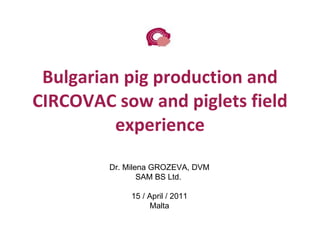 Bulgarian pig production and CIRCOVAC sow and piglets field experience Dr. Milena GROZEVA, DVM SAM BS Ltd.  15 / April / 2011 Malta 