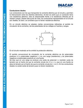 Página 5 de 9
Conductores ideales
Los conductores son los que transportan la corriente eléctrica por el circuito y permiten
la interconexión entre los distintos elementos. Si bien es cierto que un conductor tiene
una resistencia eléctrica, esta es despreciable frente a la resistencia ofrecida por el
resistor (carga). Desde este punto de vista, los conductores representados en el circuito
son ideales, es decir, se considera que no tienen resistencia eléctrica.
En un circuito eléctrico se adoptan ciertas convenciones referentes al sentido de
circulación de la corriente y de las polaridades de los voltajes en fuentes y cargas.
En el circuito mostrado se ha omitido la protección eléctrica.
El sentido convencional de circulación de la corriente eléctrica es de potenciales
positivos (+) a potenciales negativos (−) en una carga (resistencia) y de potenciales
negativos a potenciales positivos en una fuente.
Se dice que en una carga se produce una caída de potencial ( o también caída de
tensión) por el hecho de que la corriente circula de (+) a (−) y que en una fuente se
eleva la tensión por el hecho de que la corriente circula de (−) a (+). En los conductores
ideales no existe caída de tensión pues no tienen resistencia.
RV
+
_
I
 