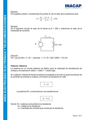 Página 7 de 9
Ejemplo:
En la gráfica anterior, considerando los puntos A y B, el valor de la resistencia será:
Ejemplo:
En el siguiente circuito el valor de la fuente es E = 220 v, determinar el valor de la
intensidad de corriente.
Solución:
Por Ley de Ohm: V = R I entonces I = V / R = 220 / 2000 = 110 mA
Potencia Eléctrica
La potencia en un circuito eléctrico se define como la velocidad de transferencia de
energía y se expresa en watts ( 1 watts = 1 Joule/ seg).
En cualquier instante de tiempo la potencia entregada al circuito es igual al producto de
la corriente de entrada en ampere y la tensión de excitación en volts.
La potencia (PR ) consumida por una resistencia es:
Donde: PR = potencia consumida en la resistencia
VR = voltaje en la resistencia
IR = intensidad de corriente que circula por la resistencia
VIP =
RRR IVP =
Ω==
−
−
=
∆
∆
= 5,1
2
3
68
912
I
V
R
R = 2 KE
+
_
I
 