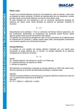 Página 9 de 9
Efecto Juole:
Cuando una corriente eléctrica circula por una resistencia, esta se calienta, y este calor
es disipado al medio ambiente. El efecto de calentamiento de una resistencia, cuando
por ella circula una corriente eléctrica, se conoce como efecto Joule.
El calor disipado por una resistencia o por un conductor representan pérdidas de
potencia por efecto Joule. Estas pérdidas de potencia se expresan mediante la
ecuación:
R
I
P 2
=
Dependiendo de las pérdidas R
I 2
en un conductor, del tiempo total de operación y de
las condiciones ambientales, la temperatura del conductor puede fluctuar desde
algunos grados hasta el punto de fundición del material.
Un ejemplo muy conocido de pérdidas por calor en los conductores es el calentamiento
en extensiones de conexión y cables cuando estos están sobrecargados (transportan
una corriente superior a la nominal del conductor)
Energía Eléctrica
La energía es una medida del trabajo eléctrico realizado por una fuente para
transportar la carga eléctrica por un circuito. La energía depende de la potencia
entregada por la fuente en el tiempo.
Pt
W =
Donde:
W = energía eléctrica. Se expresa en Joules o en Watts seg
P = potencia eléctrica. Se expresa en Watts
t = tiempo en segundos
Normalmente se acostumbra a expresar la energía eléctrica en KWH (kilo watts hora),
tal como aparece en el recibo de electricidad que llega a nuestras casas.
Ejemplo:
Calcular la energía eléctrica consumida por una plancha eléctrica durante dos horas de
uso. La potencia de la plancha es de 2000 W.
Solución
W = P t = 2000 x 2 = 4000 WH = 4 KWH
 