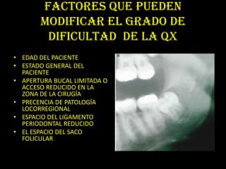 FACTORES QUE PUEDEN
       MODIFICAR EL GRADO DE
        DIFICULTAD DE LA QX
• EDAD DEL PACIENTE
• ESTADO GENERAL DEL
  PACIENTE
• APERTURA BUCAL LIMITADA O
  ACCESO REDUCIDO EN LA
  ZONA DE LA CIRUGÍA
• PRECENCIA DE PATOLOGÍA
  LOCORREGIONAL
• ESPACIO DEL LIGAMENTO
  PERIODONTAL REDUCIDO
• EL ESPACIO DEL SACO
  FOLICULAR
 