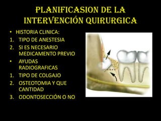 PLANIFICASION DE LA
    INTERVENCIÓN QUIRURGICA
• HISTORIA CLINICA:
1. TIPO DE ANESTESIA
2. SI ES NECESARIO
   MEDICAMENTO PREVIO
• AYUDAS
   RADIOGRAFICAS
1. TIPO DE COLGAJO
2. OSTEOTOMIA Y QUE
   CANTIDAD
3. ODONTOSECCIÓN O NO
 