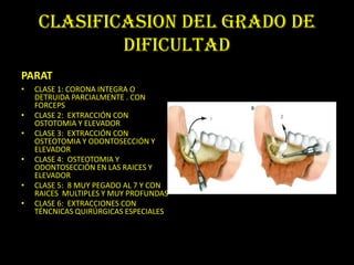 CLASIFICASION DEL GRADO DE
            DIFICULTAD
PARAT
•   CLASE 1: CORONA INTEGRA O
    DETRUIDA PARCIALMENTE . CON
    FORCEPS
•   CLASE 2: EXTRACCIÓN CON
    OSTOTOMIA Y ELEVADOR
•   CLASE 3: EXTRACCIÓN CON
    OSTEOTOMIA Y ODONTOSECCIÓN Y
    ELEVADOR
•   CLASE 4: OSTEOTOMIA Y
    ODONTOSECCIÓN EN LAS RAICES Y
    ELEVADOR
•   CLASE 5: 8 MUY PEGADO AL 7 Y CON
    RAICES MULTIPLES Y MUY PROFUNDAS
•   CLASE 6: EXTRACCIONES CON
    TÉNCNICAS QUIRÚRGICAS ESPECIALES
 
