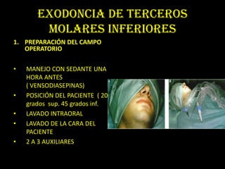 EXODONCIA DE TERCEROS
        MOLARES INFERIORES
1. PREPARACIÓN DEL CAMPO
   OPERATORIO

•   MANEJO CON SEDANTE UNA
    HORA ANTES
    ( VENSODIASEPINAS)
•   POSICIÓN DEL PACIENTE ( 20
    grados sup. 45 grados inf.
•   LAVADO INTRAORAL
•   LAVADO DE LA CARA DEL
    PACIENTE
•   2 A 3 AUXILIARES
 