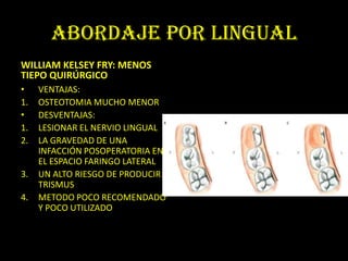 ABORDAJE POR LINGUAL
WILLIAM KELSEY FRY: MENOS
TIEPO QUIRÚRGICO
•    VENTAJAS:
1.   OSTEOTOMIA MUCHO MENOR
•    DESVENTAJAS:
1.   LESIONAR EL NERVIO LINGUAL
2.   LA GRAVEDAD DE UNA
     INFACCIÓN POSOPERATORIA EN
     EL ESPACIO FARINGO LATERAL
3.   UN ALTO RIESGO DE PRODUCIR
     TRISMUS
4.   METODO POCO RECOMENDADO
     Y POCO UTILIZADO
 
